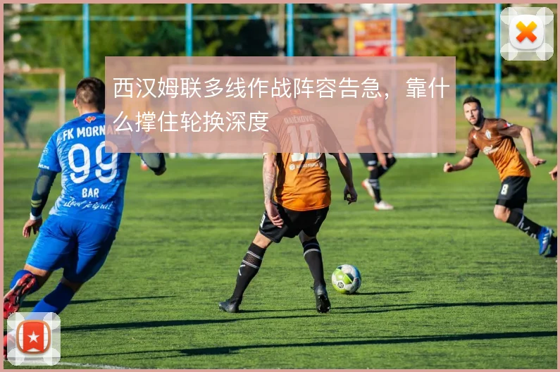 西汉姆联多线作战阵容告急，靠什么撑住轮换深度