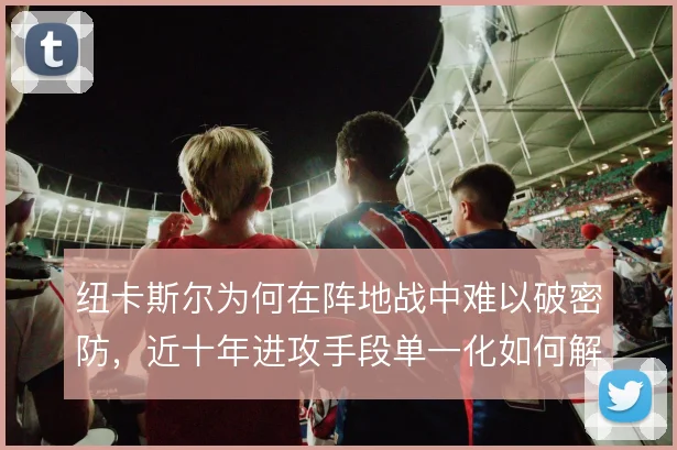 纽卡斯尔为何在阵地战中难以破密防，近十年进攻手段单一化如何解