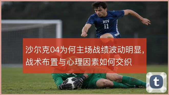 沙尔克04为何主场战绩波动明显，战术布置与心理因素如何交织