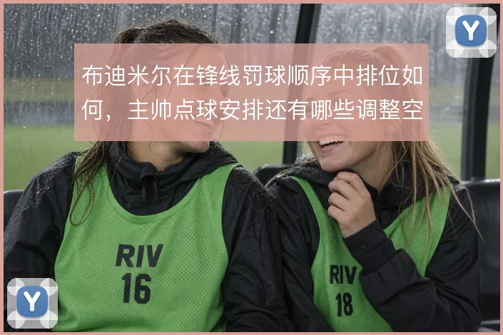 布迪米尔在锋线罚球顺序中排位如何，主帅点球安排还有哪些调整空间