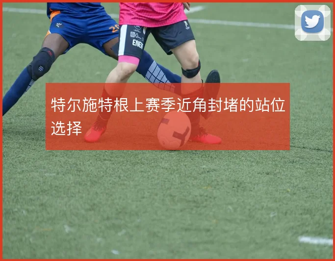 特尔施特根上赛季近角封堵的站位选择