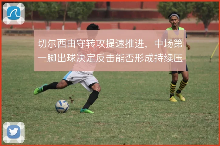 切尔西由守转攻提速推进，中场第一脚出球决定反击能否形成持续压制