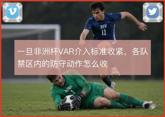 一旦非洲杯VAR介入标准收紧，各队禁区内的防守动作怎么收