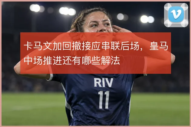 卡马文加回撤接应串联后场，皇马中场推进还有哪些解法