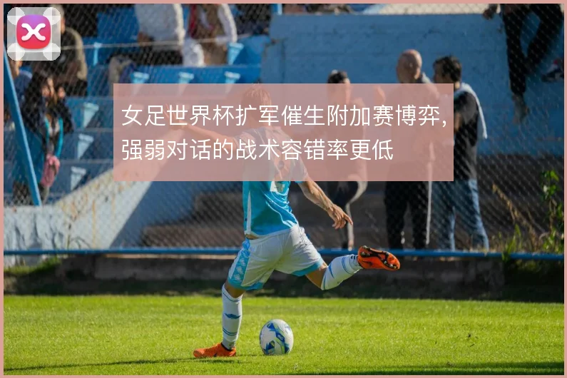 女足世界杯扩军催生附加赛博弈，强弱对话的战术容错率更低