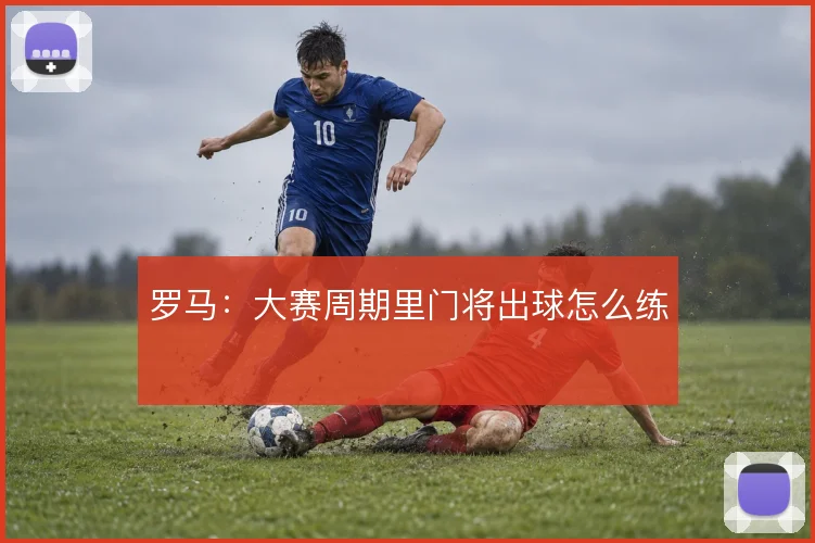 罗马：大赛周期里门将出球怎么练