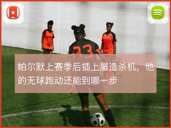 帕尔默上赛季后插上屡造杀机，他的无球跑动还能到哪一步
