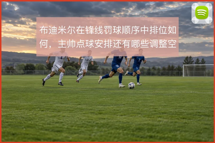 布迪米尔在锋线罚球顺序中排位如何，主帅点球安排还有哪些调整空间