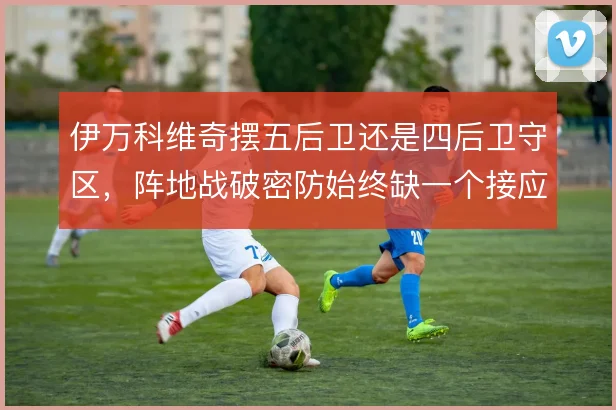 伊万科维奇摆五后卫还是四后卫守区，阵地战破密防始终缺一个接应点