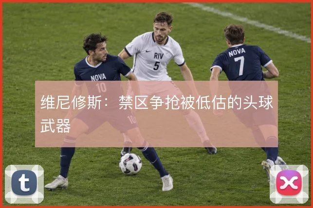维尼修斯：禁区争抢被低估的头球武器
