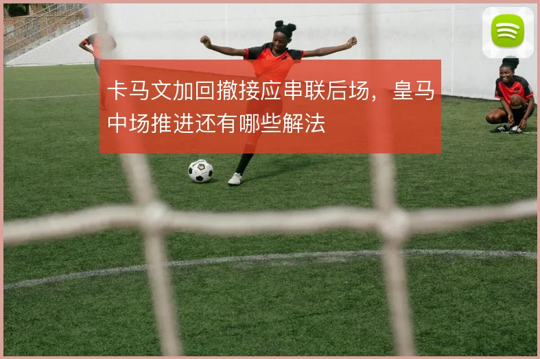 卡马文加回撤接应串联后场，皇马中场推进还有哪些解法