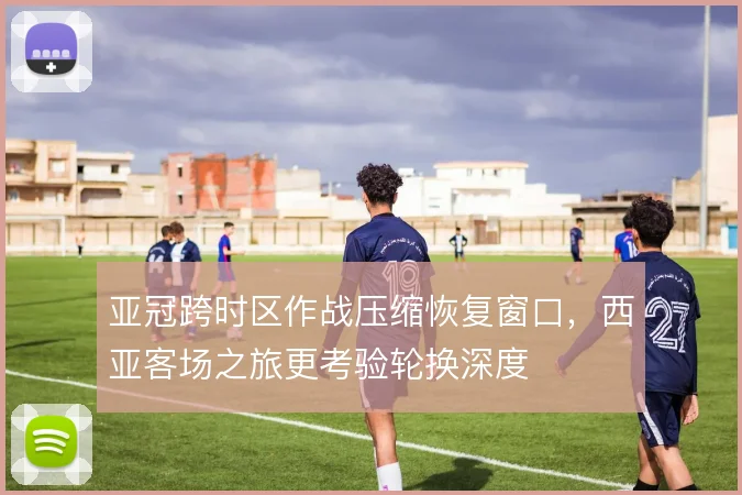 亚冠跨时区作战压缩恢复窗口，西亚客场之旅更考验轮换深度