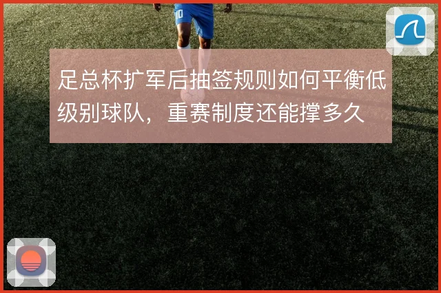 足总杯扩军后抽签规则如何平衡低级别球队，重赛制度还能撑多久