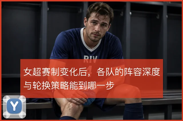女超赛制变化后，各队的阵容深度与轮换策略能到哪一步