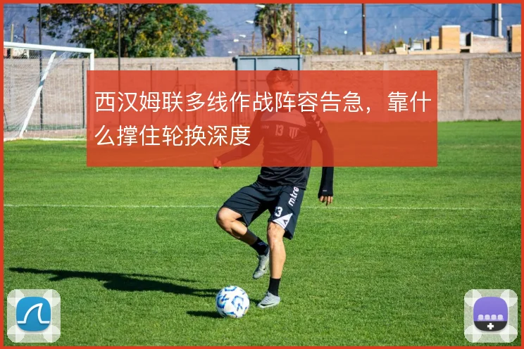 西汉姆联多线作战阵容告急，靠什么撑住轮换深度
