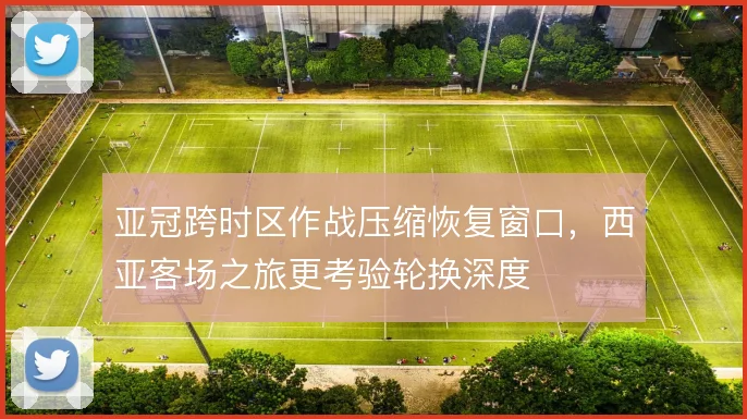 亚冠跨时区作战压缩恢复窗口，西亚客场之旅更考验轮换深度