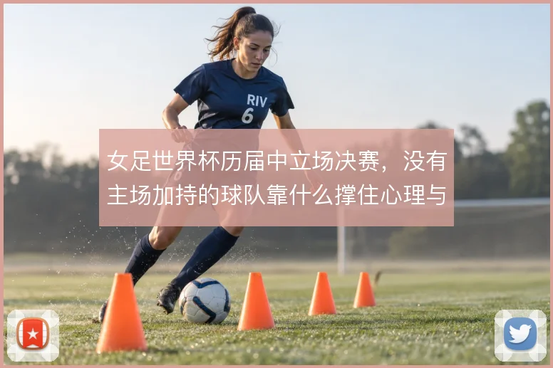 女足世界杯历届中立场决赛，没有主场加持的球队靠什么撑住心理与战术执行